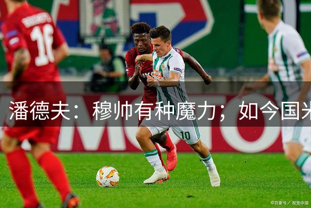 潘德夫：穆帅有种魔力；如今国米比去年更强，必须去争欧冠
